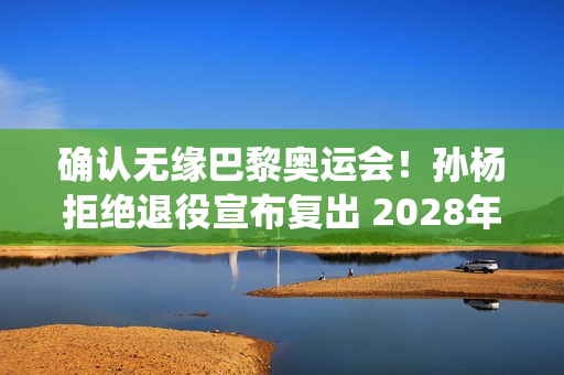 确认无缘巴黎奥运会！孙杨拒绝退役宣布复出 2028年奥运会年满36岁