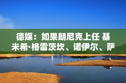 德媒：如果朗尼克上任 基米希·格雷茨坎、诺伊尔、萨内尤帕等人将受益