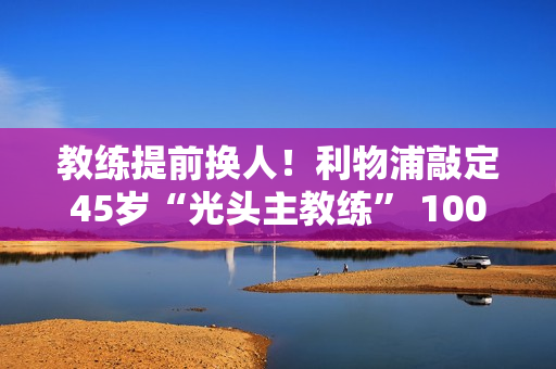 教练提前换人！利物浦敲定45岁“光头主教练” 1000万欧元违约金 对标十哈格