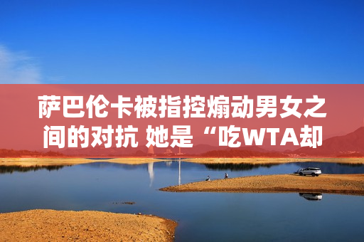 萨巴伦卡被指控煽动男女之间的对抗 她是“吃WTA却背WTA的锅”的典型例子