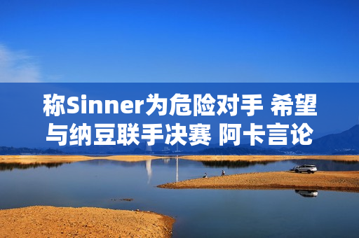 称Sinner为危险对手 希望与纳豆联手决赛 阿卡言论被网友称为冷幽默