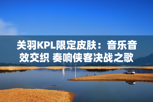 关羽KPL限定皮肤：音乐音效交织 奏响侠客决战之歌