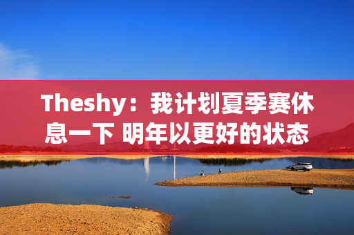 Theshy：我计划夏季赛休息一下 明年以更好的状态重返赛场！