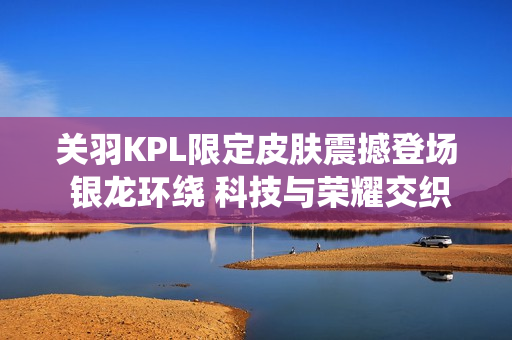 关羽KPL限定皮肤震撼登场 银龙环绕 科技与荣耀交织的战场传奇