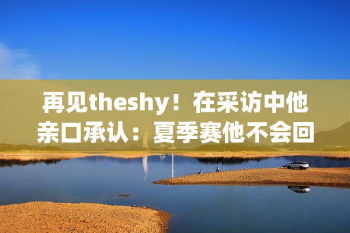 再见theshy！在采访中他亲口承认：夏季赛他不会回来了！明年重返比赛