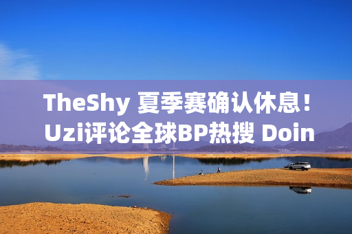 TheShy 夏季赛确认休息！ Uzi评论全球BP热搜 Doinb无缘老人杯