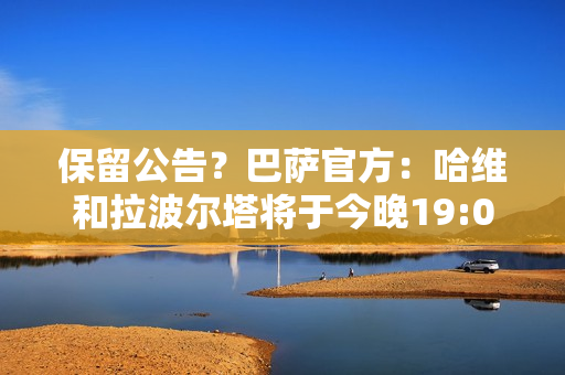 保留公告？巴萨官方：哈维和拉波尔塔将于今晚19:00召开新闻发布会