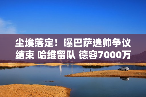 尘埃落定！曝巴萨选帅争议结束 哈维留队 德容7000万清理开始重建