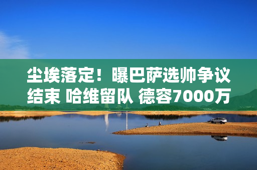 尘埃落定！曝巴萨选帅争议结束 哈维留队 德容7000万清理开始重建