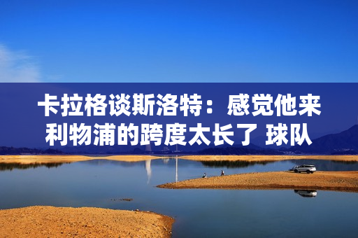 卡拉格谈斯洛特：感觉他来利物浦的跨度太长了 球队现在的目标不是夺得第四名