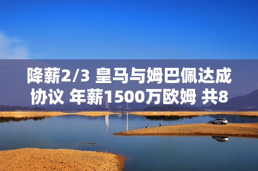 降薪2/3 皇马与姆巴佩达成协议 年薪1500万欧姆 共80%肖像权