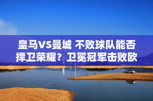 皇马VS曼城 不败球队能否捍卫荣耀？卫冕冠军击败欧冠王？