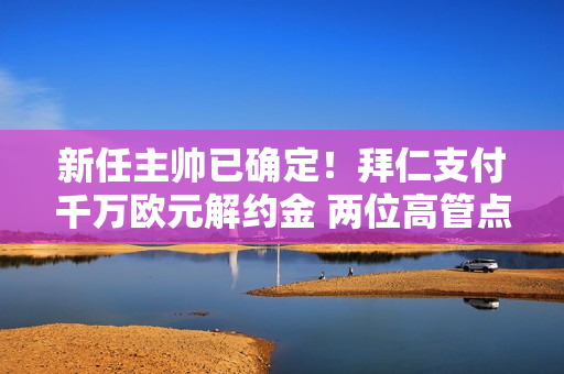 新任主帅已确定！拜仁支付千万欧元解约金 两位高管点头 九届主帅接任