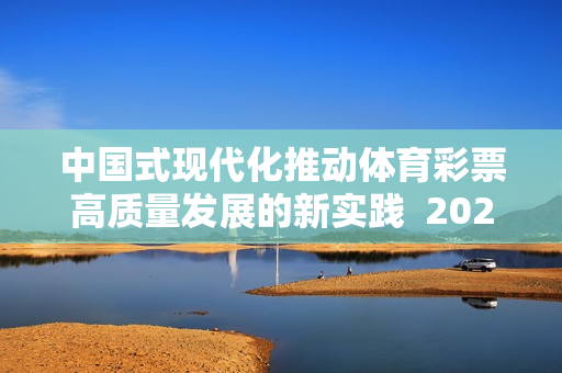 中国式现代化推动体育彩票高质量发展的新实践  2024年全国体育彩票工作会议召开