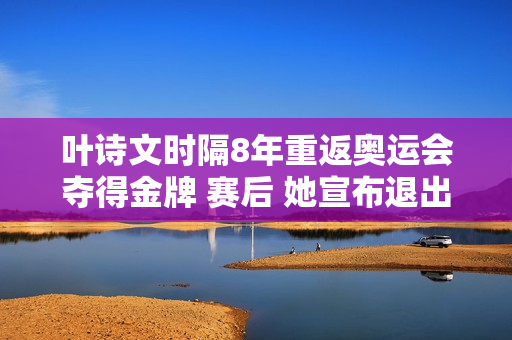 叶诗文时隔8年重返奥运会夺得金牌 赛后 她宣布退出200米混合赛的决定