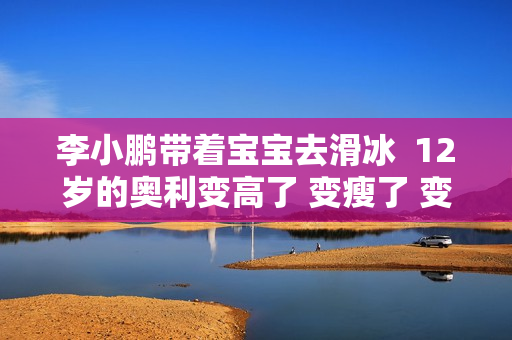 李小鹏带着宝宝去滑冰  12岁的奥利变高了 变瘦了 变化很大 郭晶晶戴上粉水晶真是美极了！