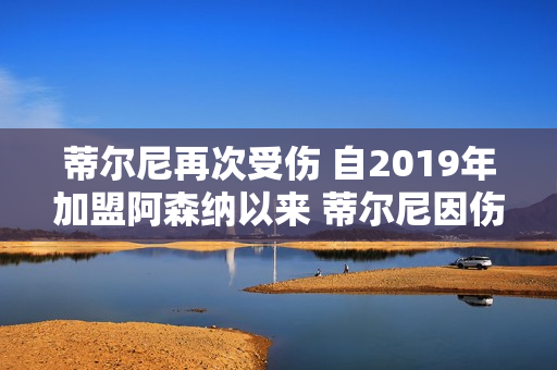 蒂尔尼再次受伤 自2019年加盟阿森纳以来 蒂尔尼因伤缺席了74场比赛 超过376天