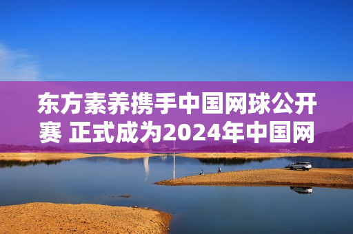 东方素养携手中国网球公开赛 正式成为2024年中国网球公开赛独家营养供应商