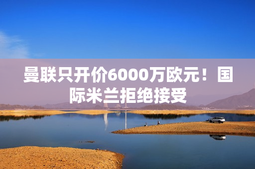 曼联只开价6000万欧元！国际米兰拒绝接受