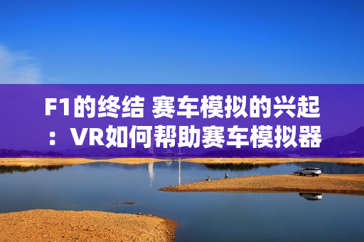 F1的终结 赛车模拟的兴起：VR如何帮助赛车模拟器成为下一个千亿市场？