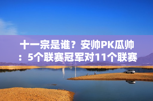 十一宗是谁？安帅PK瓜帅：5个联赛冠军对11个联赛冠军 4个欧冠对3个欧冠