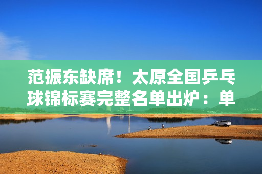 范振东缺席！太原全国乒乓球锦标赛完整名单出炉：单打20人、双打15对