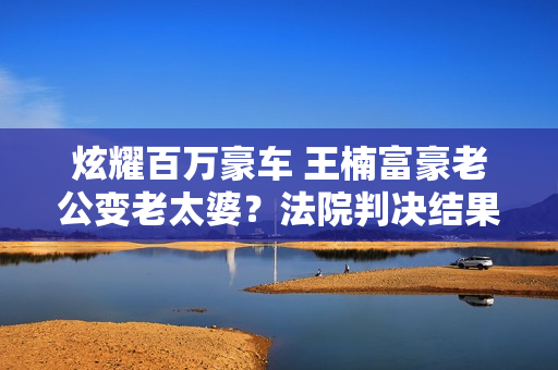 炫耀百万豪车 王楠富豪老公变老太婆？法院判决结果曝光 谁关注王楠的反应？