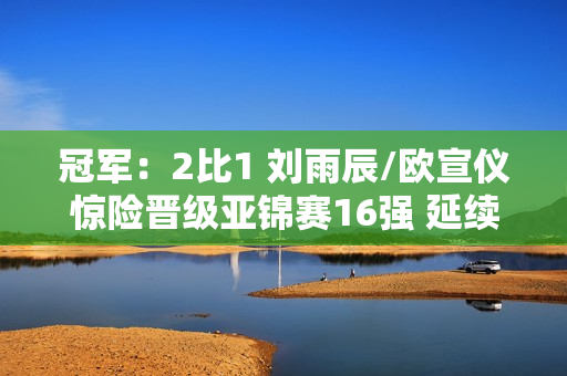 冠军：2比1 刘雨辰/欧宣仪惊险晋级亚锦赛16强 延续巴黎奥运会希望