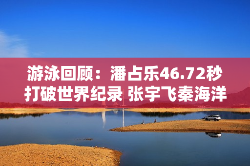 游泳回顾：潘占乐46.72秒打破世界纪录 张宇飞秦海洋联手夺冠