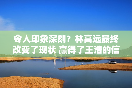 令人印象深刻？林高远最终改变了现状 赢得了王浩的信任 并战胜了梁靖昆接任