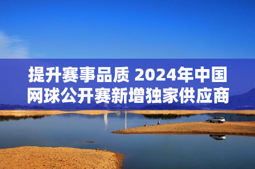 提升赛事品质 2024年中国网球公开赛新增独家供应商