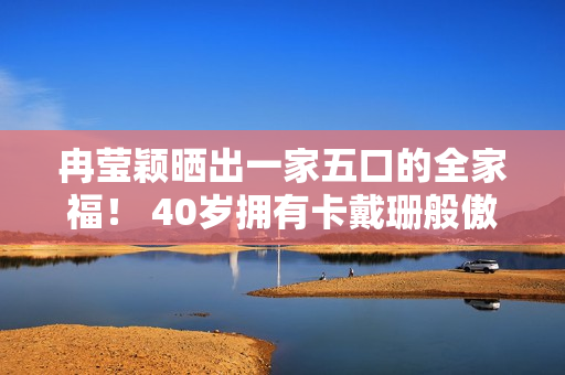 冉莹颖晒出一家五口的全家福！ 40岁拥有卡戴珊般傲人身材 邹市明却显得憔悴