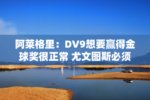 阿莱格里：DV9想要赢得金球奖很正常 尤文图斯必须专注于欧冠资格