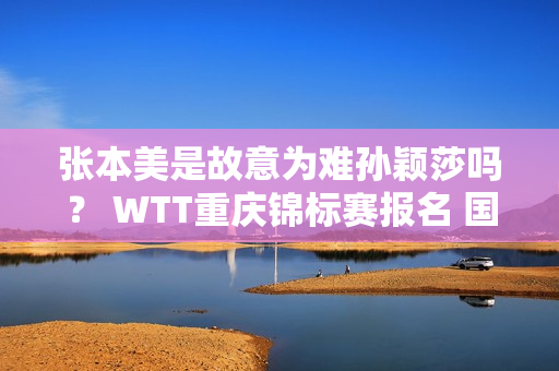 张本美是故意为难孙颖莎吗？ WTT重庆锦标赛报名 国乒主力全部参赛