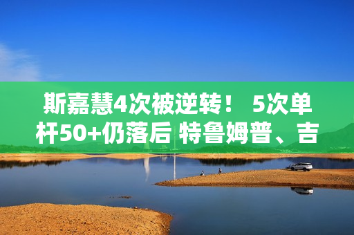 斯嘉慧4次被逆转！ 5次单杆50+仍落后 特鲁姆普、吉尔伯特距8强仅一步之遥