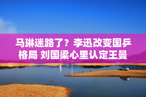 马琳迷路了？李迅改变国乒格局 刘国梁心里认定王曼昱恩师接班