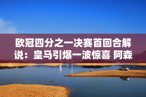 欧冠四分之一决赛首回合解说：皇马引爆一波惊喜 阿森纳观察定位