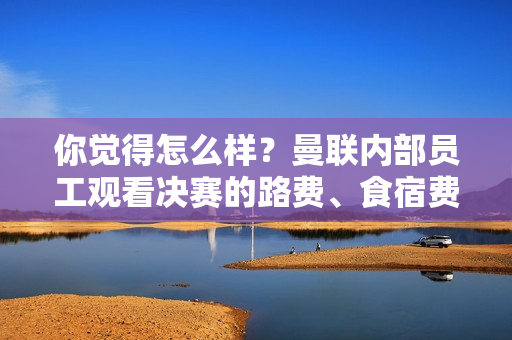 你觉得怎么样？曼联内部员工观看决赛的路费、食宿费用不包含在内 费用将从工资中扣除