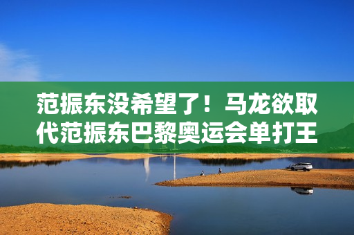 范振东没希望了！马龙欲取代范振东巴黎奥运会单打王楚钦很危险