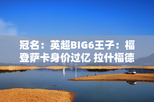 冠名：英超BIG6王子：福登萨卡身价过亿 拉什福德状态下滑 芒特效力曼联