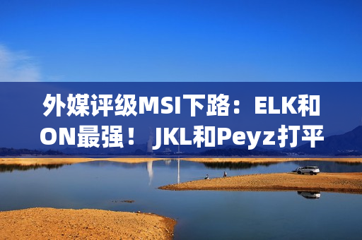 外媒评级MSI下路：ELK和ON最强！ JKL和Peyz打平 Keria高于meiko