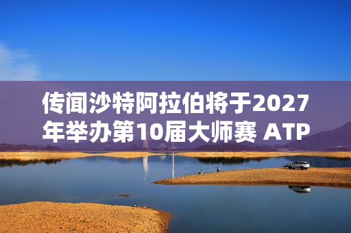 传闻沙特阿拉伯将于2027年举办第10届大师赛 ATP紧急澄清 传闻最终会成真吗？