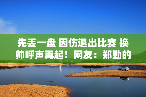 先丢一盘 因伤退出比赛 换帅呼声再起！网友：郑勤的文字受伤了