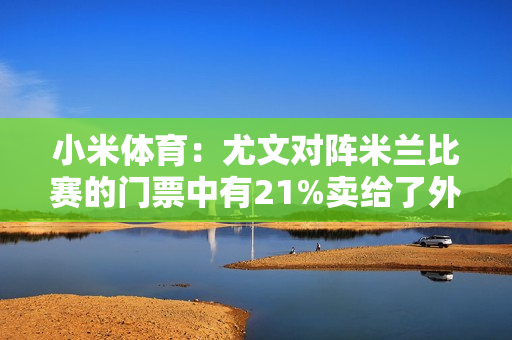 小米体育：尤文对阵米兰比赛的门票中有21%卖给了外国球迷 总共来自103个国家