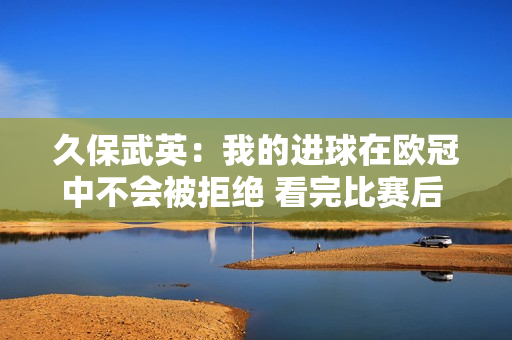 久保武英：我的进球在欧冠中不会被拒绝 看完比赛后 我们知道我们配得上胜利