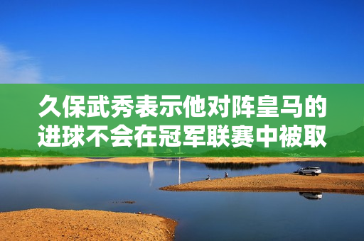 久保武秀表示他对阵皇马的进球不会在冠军联赛中被取消 琼·阿梅内评论道：🤨