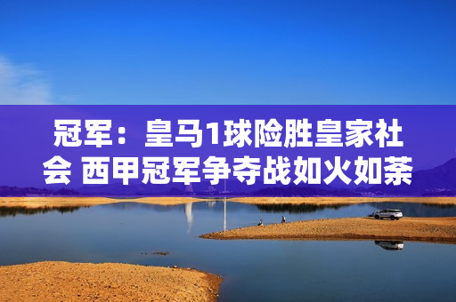 冠军：皇马1球险胜皇家社会 西甲冠军争夺战如火如荼 安托万称赞球员士气高昂