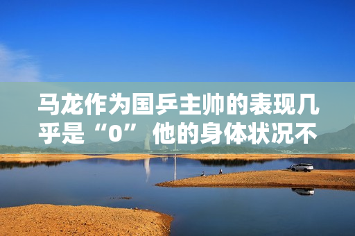 马龙作为国乒主帅的表现几乎是“0” 他的身体状况不允许 球迷：尝试取代马琳