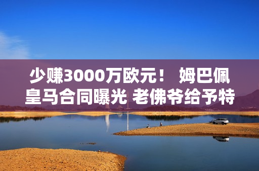 少赚3000万欧元！ 姆巴佩皇马合同曝光 老佛爷给予特权 C罗无法比