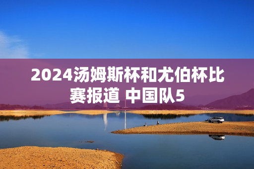 2024汤姆斯杯和尤伯杯比赛报道 中国队5